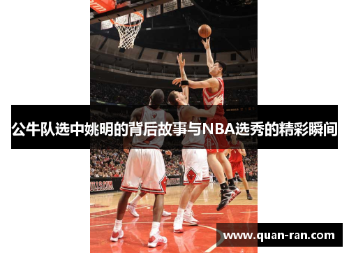 公牛队选中姚明的背后故事与NBA选秀的精彩瞬间