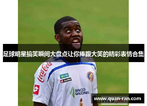 足球明星搞笑瞬间大盘点让你捧腹大笑的精彩表情合集