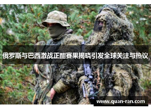 俄罗斯与巴西激战正酣赛果揭晓引发全球关注与热议